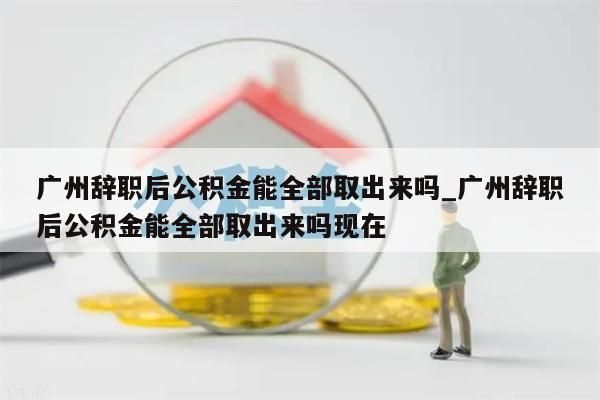 广州辞职后公积金能全部取出来吗_广州辞职后公积金能全部取出来吗现在