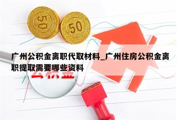 广州公积金离职代取材料_广州住房公积金离职提取需要哪些资料