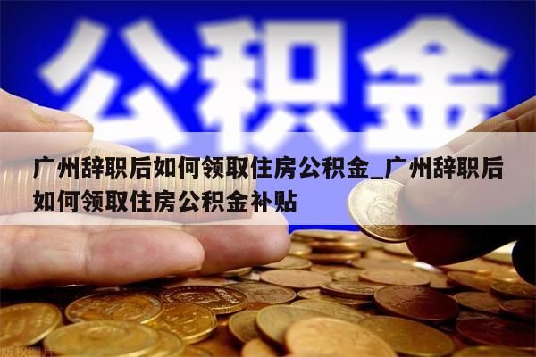 广州辞职后如何领取住房公积金_广州辞职后如何领取住房公积金补贴