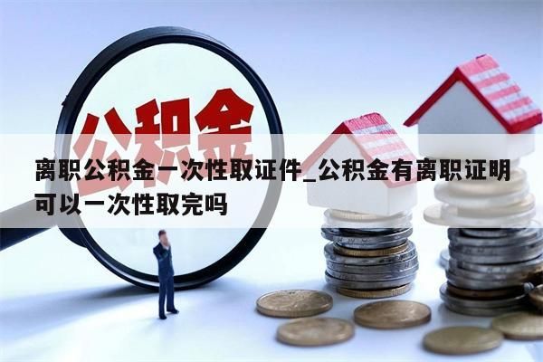 离职公积金一次性取证件_公积金有离职证明可以一次性取完吗