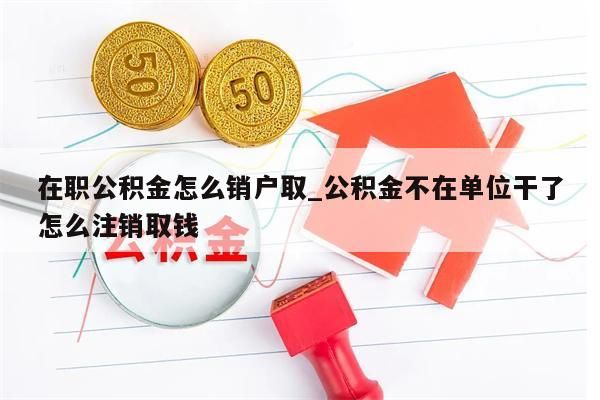 在职公积金怎么销户取_公积金不在单位干了怎么注销取钱